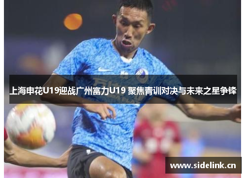 上海申花U19迎战广州富力U19 聚焦青训对决与未来之星争锋